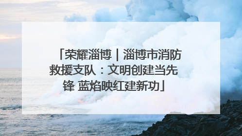 荣耀淄博｜淄博市消防救援支队：文明创建当先锋 蓝焰映红建新功