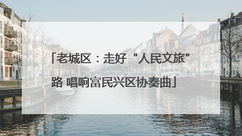 老城区：走好“人民文旅”路 唱响富民兴区协奏曲