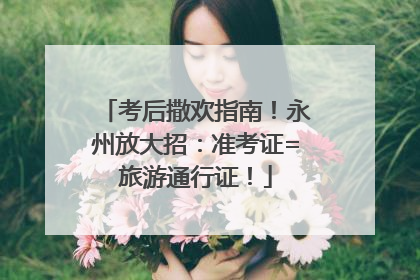 考后撒欢指南！永州放大招：准考证=旅游通行证！
