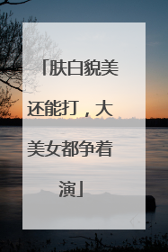 肤白貌美还能打，大美女都争着演
