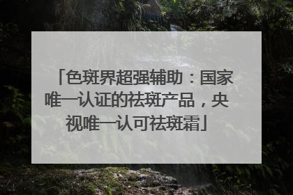 色斑界超强辅助：国家唯一认证的祛斑产品，央视唯一认可祛斑霜