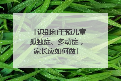 识别和干预儿童孤独症、多动症，家长应如何做