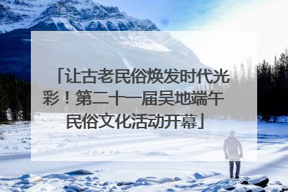 让古老民俗焕发时代光彩！第二十一届吴地端午民俗文化活动开幕