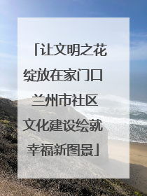 让文明之花绽放在家门口 兰州市社区文化建设绘就幸福新图景