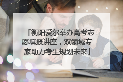 衡阳爱尔举办高考志愿填报讲座，双领域专家助力考生规划未来