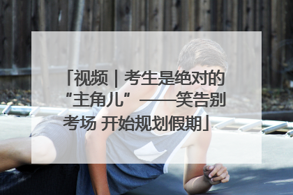 视频｜考生是绝对的“主角儿”——笑告别考场 开始规划假期