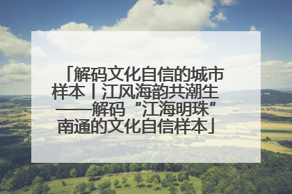 解码文化自信的城市样本丨江风海韵共潮生——解码“江海明珠”南通的文化自信样本
