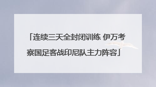 连续三天全封闭训练 伊万考察国足客战印尼队主力阵容