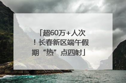 超60万+人次！长春新区端午假期“热”点四射
