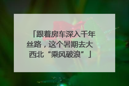跟着房车深入千年丝路，这个暑期去大西北“乘风破浪”
