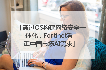 通过OS构建网络安全一体化，Fortinet看重中国市场AI需求