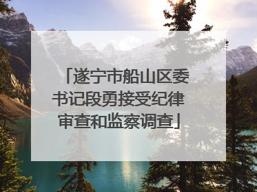 遂宁市船山区委书记段勇接受纪律审查和监察调查