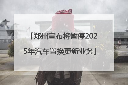 郑州宣布将暂停2025年汽车置换更新业务