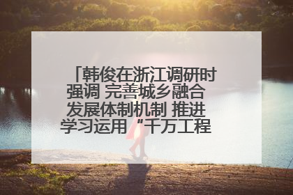韩俊在浙江调研时强调 完善城乡融合发展体制机制 推进学习运用“千万工程”经验走深走实