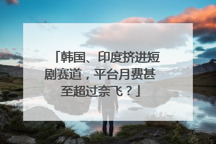 韩国、印度挤进短剧赛道，平台月费甚至超过奈飞？