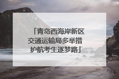 青岛西海岸新区交通运输局多举措护航考生逐梦路