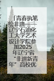 青春执笔绘非遗——辽宁石油化工大学艺术设计学院参加2025 年辽宁省“非遗新青年”高校优秀作品推荐活动