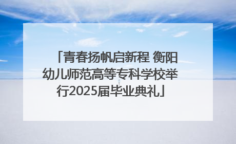 青春扬帆启新程 衡阳幼儿师范高等专科学校举行2025届毕业典礼