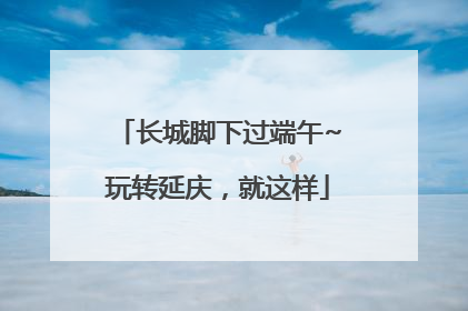 长城脚下过端午~玩转延庆，就这样
