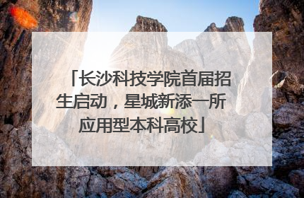 长沙科技学院首届招生启动，星城新添一所应用型本科高校