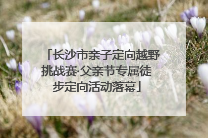 长沙市亲子定向越野挑战赛·父亲节专属徒步定向活动落幕