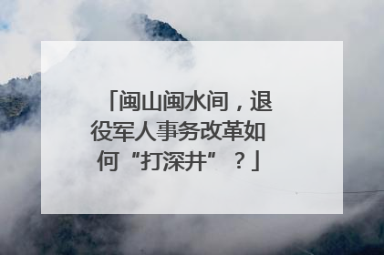闽山闽水间，退役军人事务改革如何“打深井”？