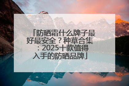 防晒霜什么牌子最好最安全？种草合集：2025十款值得入手的防晒品牌