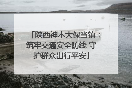 陕西神木大保当镇：筑牢交通安全防线 守护群众出行平安