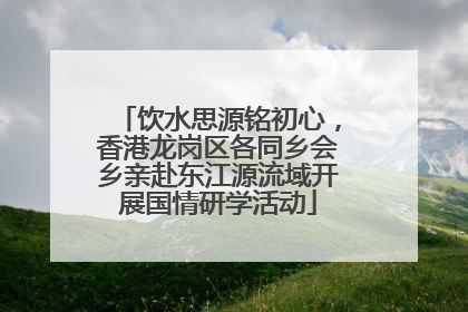 饮水思源铭初心，香港龙岗区各同乡会乡亲赴东江源流域开展国情研学活动