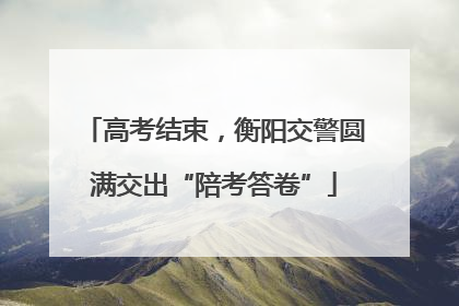 高考结束，衡阳交警圆满交出“陪考答卷”
