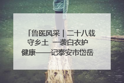 鲁医风采｜二十八载守乡土  一袭白衣护健康——记泰安市岱岳区满庄镇卫生院院长、主任医师张宝喜