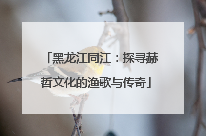 黑龙江同江：探寻赫哲文化的渔歌与传奇
