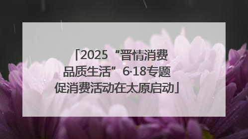 2025“晋情消费 品质生活”6·18专题促消费活动在太原启动