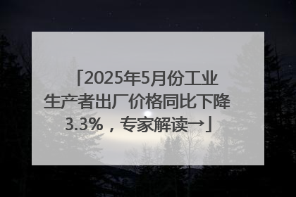2025年5月份工业生产者出厂价格同比下降3.3%，专家解读→
