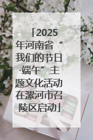 2025年河南省“我们的节日·端午”主题文化活动在漯河市召陵区启动