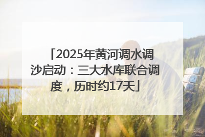 2025年黄河调水调沙启动：三大水库联合调度，历时约17天