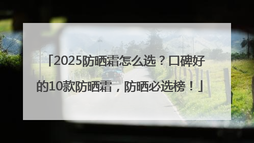 2025防晒霜怎么选？口碑好的10款防晒霜，防晒必选榜！