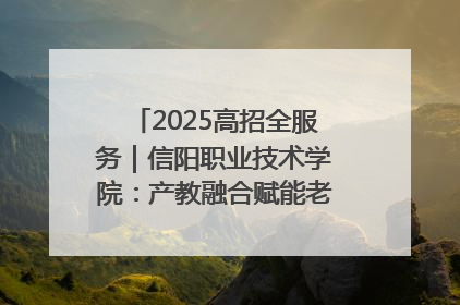 2025高招全服务｜信阳职业技术学院：产教融合赋能老区高质量发展