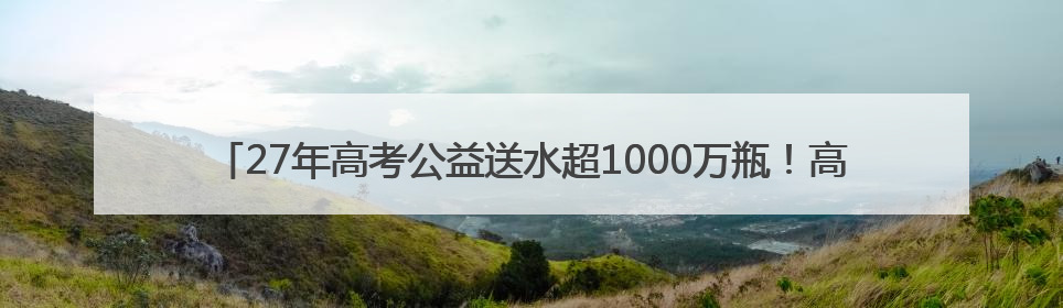 27年高考公益送水超1000万瓶！高考临近，洞庭山集团送水活动再度起航
