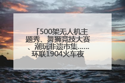 500架无人机主题秀、舞狮竞技大赛、潮玩非遗市集……环联1904火车夜市迎来两周年庆典