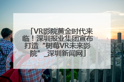 VR影院黄金时代来临！深圳报业集团宣布打造“树莓VR未来影院”_深圳新闻网